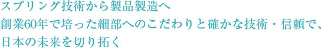 スプリング技術から製品製造へ創業60年で培った細部へのこだわりと確かな技術・信頼で、日本の未来を切り拓く